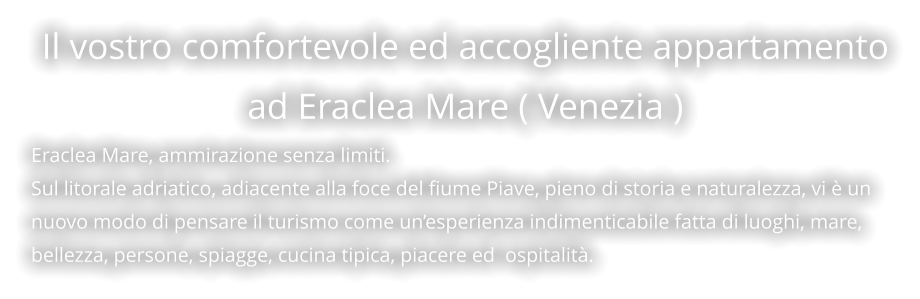 Il vostro comfortevole ed accogliente appartamento ad Eraclea Mare ( Venezia ) Eraclea Mare, ammirazione senza limiti. Sul litorale adriatico, adiacente alla foce del fiume Piave, pieno di storia e naturalezza, vi è un nuovo modo di pensare il turismo come un’esperienza indimenticabile fatta di luoghi, mare, bellezza, persone, spiagge, cucina tipica, piacere ed  ospitalità.