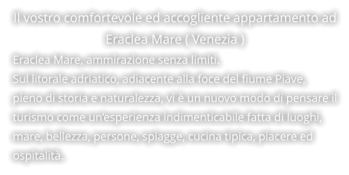 Il vostro comfortevole ed accogliente appartamento ad Eraclea Mare ( Venezia ) Eraclea Mare, ammirazione senza limiti. Sul litorale adriatico, adiacente alla foce del fiume Piave, pieno di storia e naturalezza, vi è un nuovo modo di pensare il turismo come un’esperienza indimenticabile fatta di luoghi, mare, bellezza, persone, spiagge, cucina tipica, piacere ed  ospitalità.