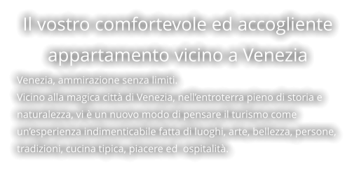 Il vostro comfortevole ed accogliente appartamento vicino a Venezia  Venezia, ammirazione senza limiti. Vicino alla magica città di Venezia, nell’entroterra pieno di storia e naturalezza, vi è un nuovo modo di pensare il turismo come un’esperienza indimenticabile fatta di luoghi, arte, bellezza, persone, tradizioni, cucina tipica, piacere ed  ospitalità.