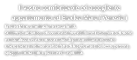Il vostro comfortevole ed accogliente appartamento ad Eraclea Mare ( Venezia ) Eraclea Mare, ammirazione senza limiti. Sul litorale adriatico, adiacente alla foce del fiume Piave, pieno di storia e naturalezza, vi è un nuovo modo di pensare il turismo come un’esperienza indimenticabile fatta di luoghi, mare, bellezza, persone, spiagge, cucina tipica, piacere ed  ospitalità.